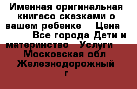 Именная оригинальная книгасо сказками о вашем ребенке  › Цена ­ 1 500 - Все города Дети и материнство » Услуги   . Московская обл.,Железнодорожный г.